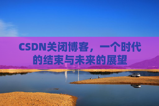 CSDN关闭博客，一个时代的结束与未来的展望